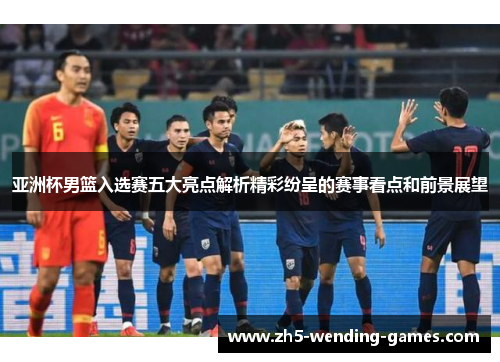 亚洲杯男篮入选赛五大亮点解析精彩纷呈的赛事看点和前景展望