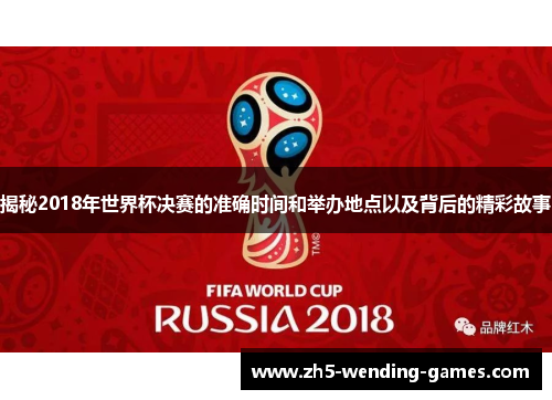 揭秘2018年世界杯决赛的准确时间和举办地点以及背后的精彩故事