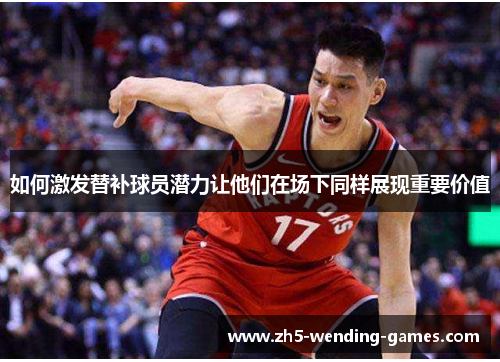如何激发替补球员潜力让他们在场下同样展现重要价值