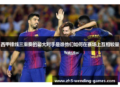 西甲锋线三重奏的最大对手是谁他们如何在赛场上互相较量
