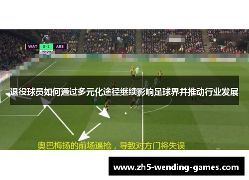 退役球员如何通过多元化途径继续影响足球界并推动行业发展 退役球员如何通过多元化途径继续影响足球界并推动行业发展