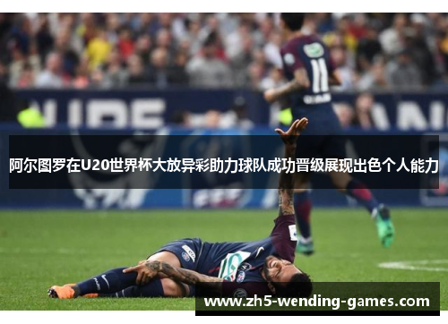 阿尔图罗在U20世界杯大放异彩助力球队成功晋级展现出色个人能力