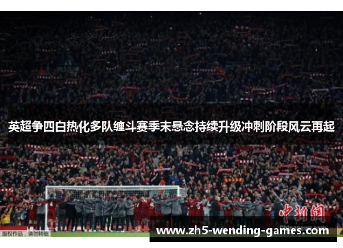英超争四白热化多队缠斗赛季末悬念持续升级冲刺阶段风云再起
